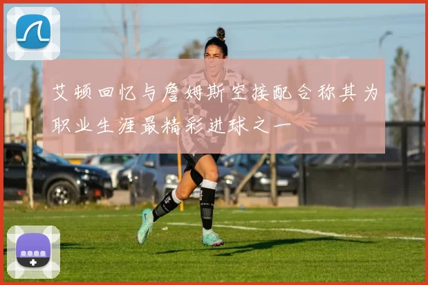 艾顿回忆与詹姆斯空接配合称其为职业生涯最精彩进球之一