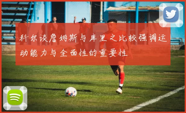 科尔谈詹姆斯与库里之比较强调运动能力与全面性的重要性