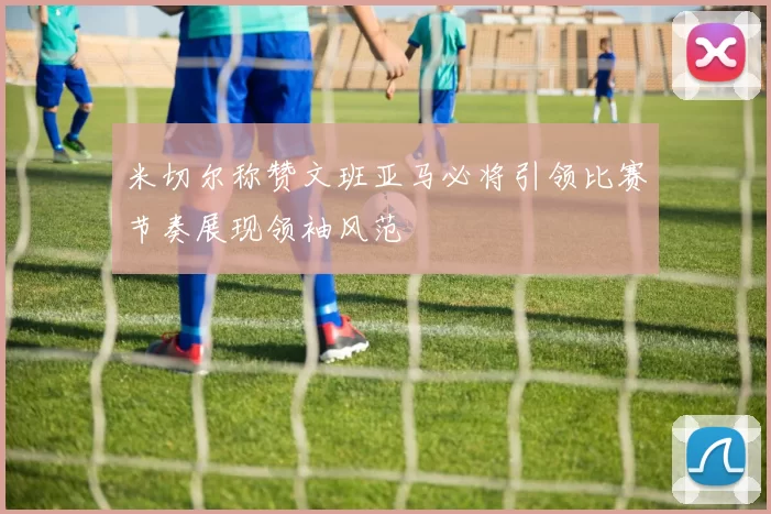 米切尔称赞文班亚马必将引领比赛节奏展现领袖风范