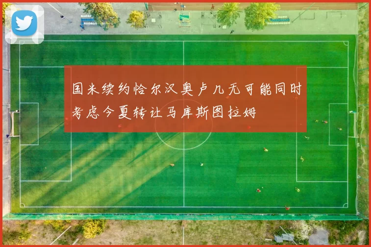 国米续约恰尔汉奥卢几无可能同时考虑今夏转让马库斯图拉姆