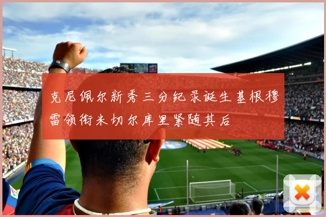 克尼佩尔新秀三分纪录诞生基根穆雷领衔米切尔库里紧随其后