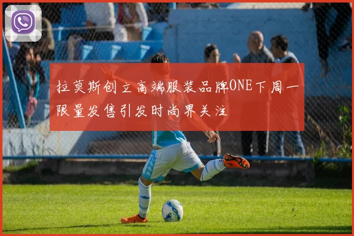 拉莫斯创立高端服装品牌ONE下周一限量发售引发时尚界关注