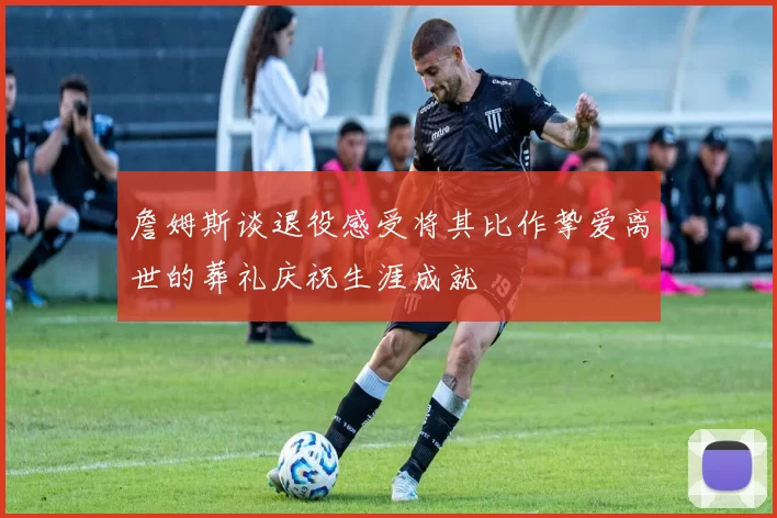 詹姆斯谈退役感受将其比作挚爱离世的葬礼庆祝生涯成就