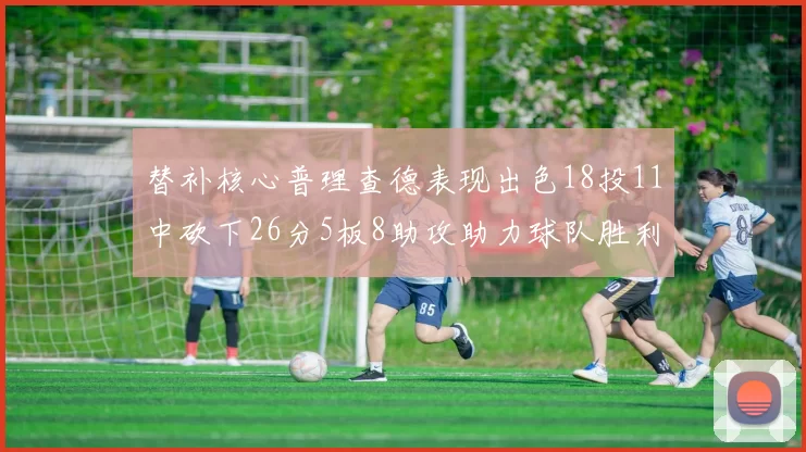 替补核心普理查德表现出色18投11中砍下26分5板8助攻助力球队胜利