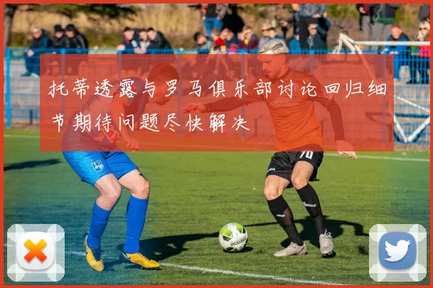 托蒂透露与罗马俱乐部讨论回归细节期待问题尽快解决