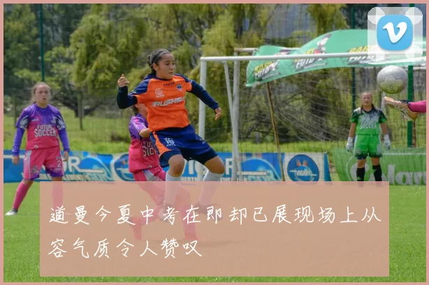 道曼今夏中考在即却已展现场上从容气质令人赞叹