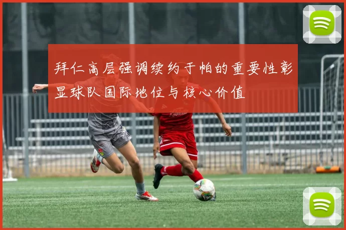 拜仁高层强调续约于帕的重要性彰显球队国际地位与核心价值