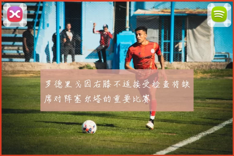 罗德里戈因右膝不适接受检查将缺席对阵塞尔塔的重要比赛