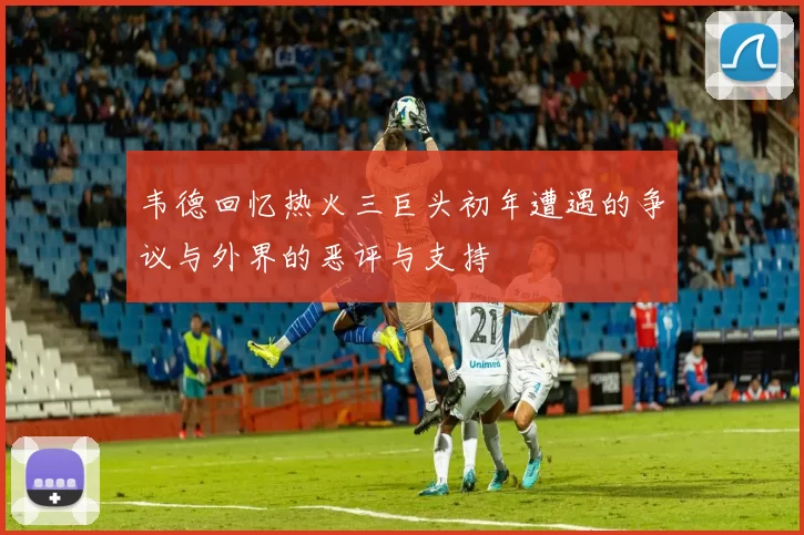 韦德回忆热火三巨头初年遭遇的争议与外界的恶评与支持