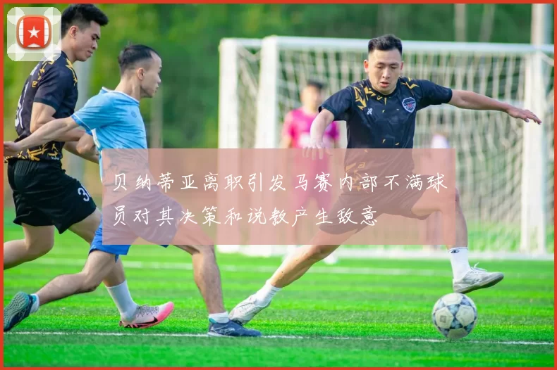 贝纳蒂亚离职引发马赛内部不满球员对其决策和说教产生敌意