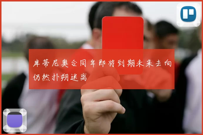 库蒂尼奥合同年即将到期未来去向仍然扑朔迷离