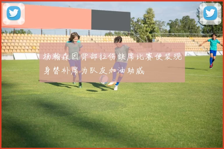 杨瀚森因背部拉伤缺席比赛便装现身替补席为队友加油助威