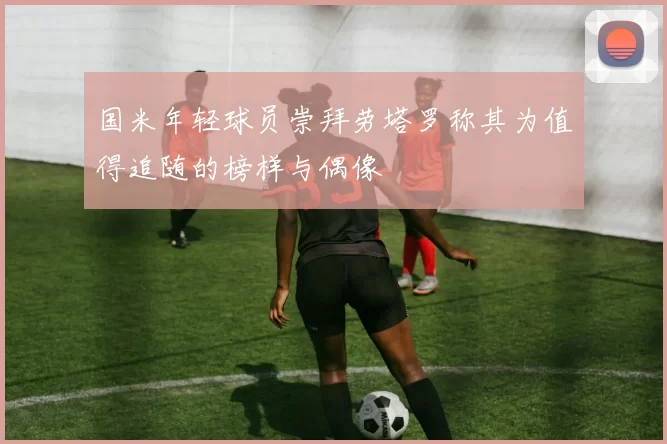 国米年轻球员崇拜劳塔罗称其为值得追随的榜样与偶像