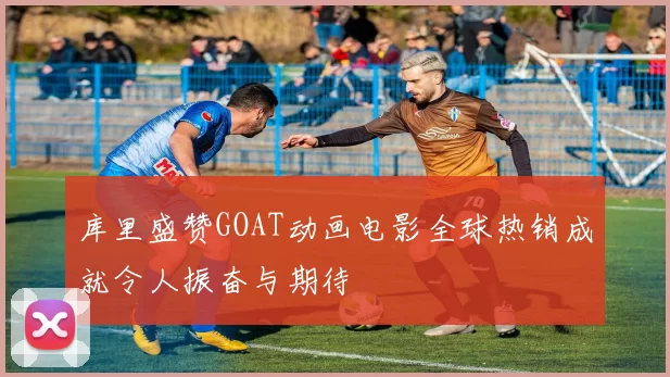 库里盛赞GOAT动画电影全球热销成就令人振奋与期待