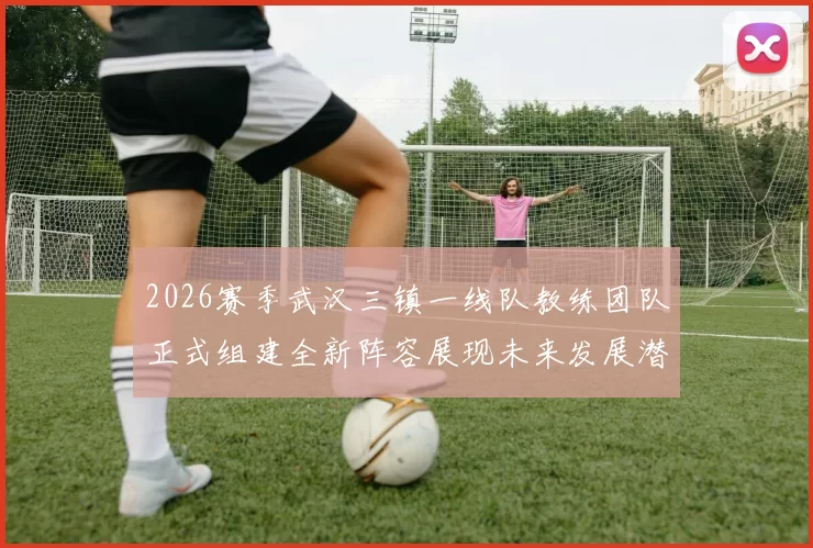 2026赛季武汉三镇一线队教练团队正式组建全新阵容展现未来发展潜力